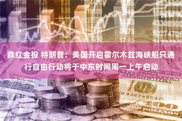 鼎红金投 特朗普：美国开启霍尔木兹海峡船只通行自由行动将于中东时间周一上午启动