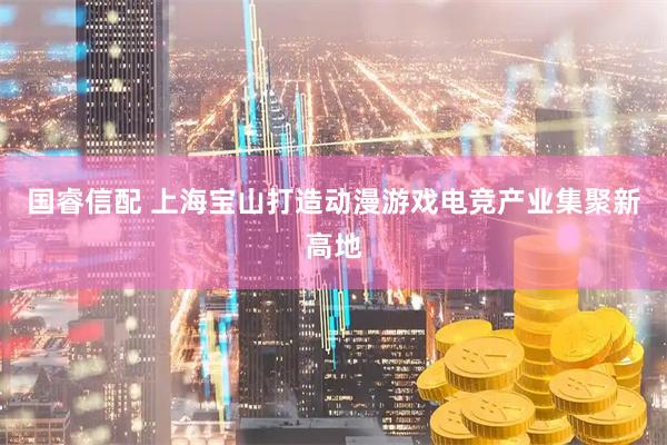 国睿信配 上海宝山打造动漫游戏电竞产业集聚新高地